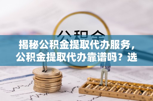 琼结揭秘公积金提取代办服务，公积金提取代办靠谱吗？选择需谨慎