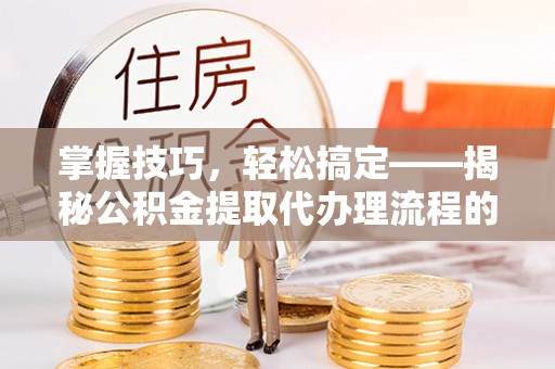 琼结掌握技巧，轻松搞定——揭秘公积金提取代办理流程的关键步骤