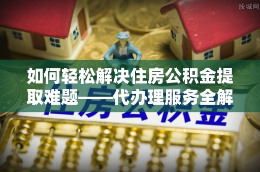 琼结如何轻松解决住房公积金提取难题——代办理服务全解析