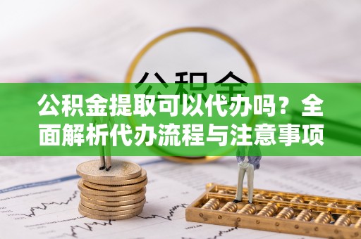 琼结公积金提取可以代办吗？全面解析代办流程与注意事项